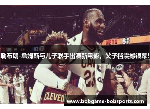 勒布朗-詹姆斯与儿子联手出演新电影，父子档震撼银幕！